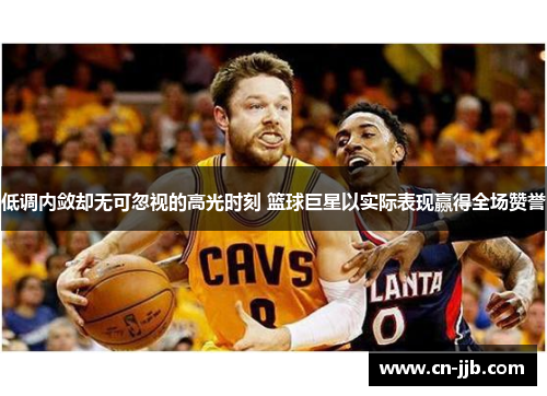 低调内敛却无可忽视的高光时刻 篮球巨星以实际表现赢得全场赞誉