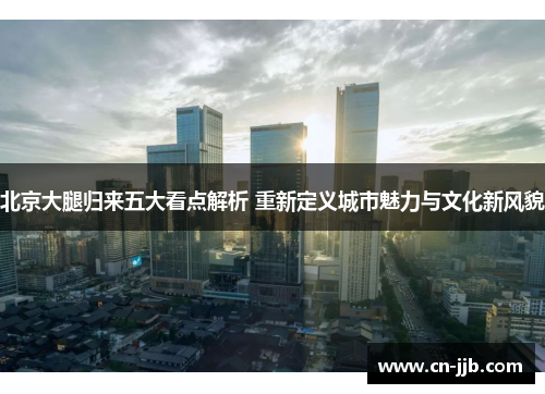 北京大腿归来五大看点解析 重新定义城市魅力与文化新风貌